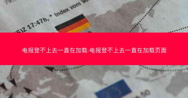 电报登不上去一直在加载-电报登不上去一直在加载页面