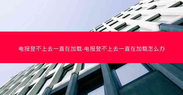电报登不上去一直在加载-电报登不上去一直在加载怎么办