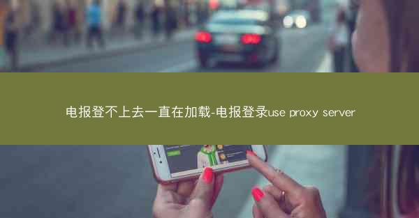 电报登不上去一直在加载-电报登录use proxy server